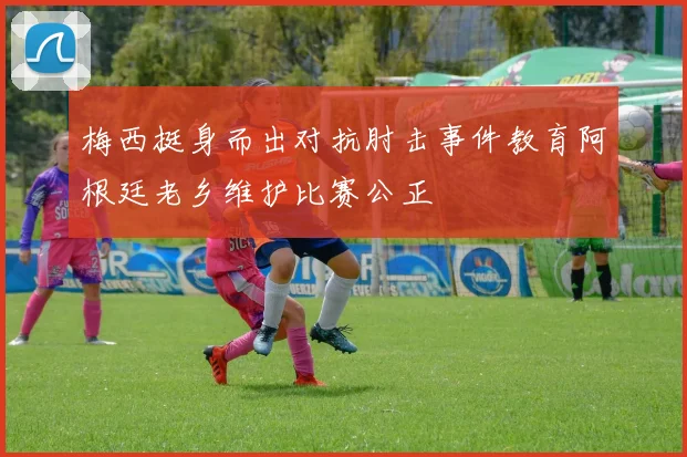 梅西挺身而出对抗肘击事件教育阿根廷老乡维护比赛公正