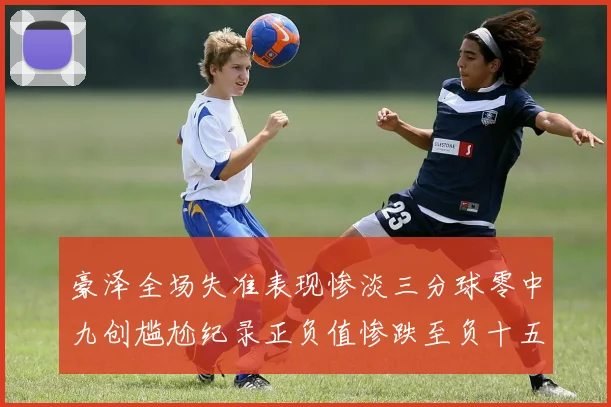 豪泽全场失准表现惨淡三分球零中九创尴尬纪录正负值惨跌至负十五