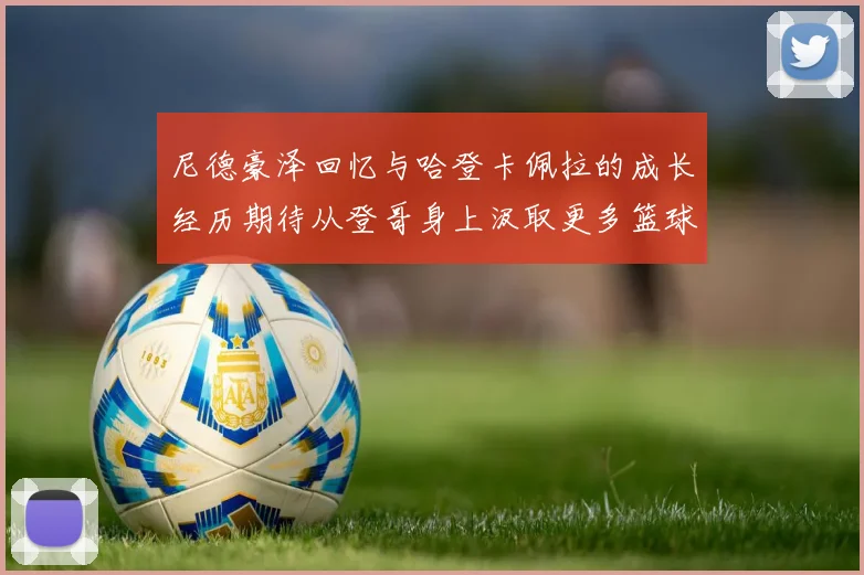 尼德豪泽回忆与哈登卡佩拉的成长经历期待从登哥身上汲取更多篮球智慧