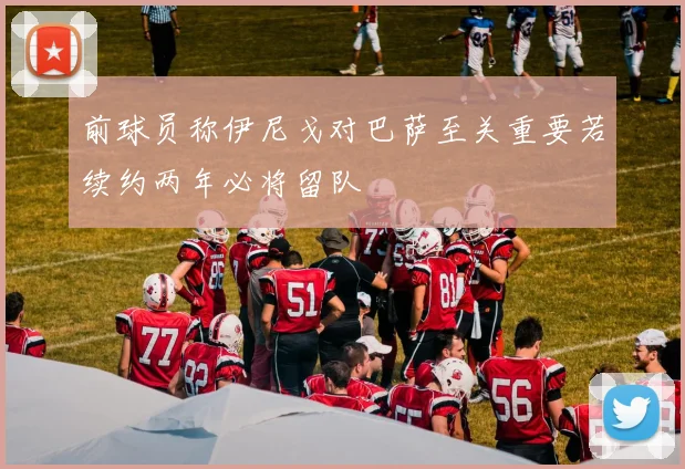 前球员称伊尼戈对巴萨至关重要若续约两年必将留队