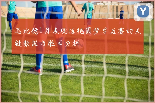 恩比德1月表现惊艳圆梦季后赛的关键数据与胜率分析