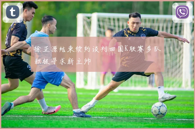 徐正源结束续约谈判回国K联赛多队积极寻求新主帅