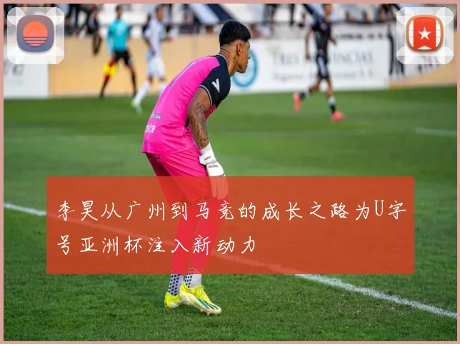 李昊从广州到马竞的成长之路为U字号亚洲杯注入新动力