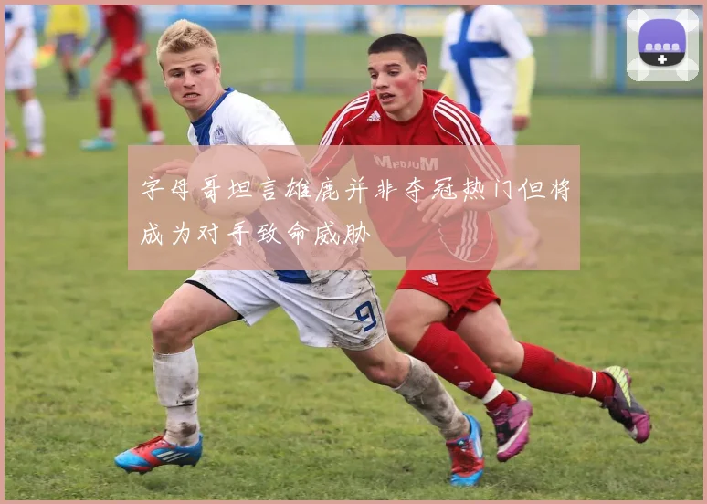字母哥坦言雄鹿并非夺冠热门但将成为对手致命威胁