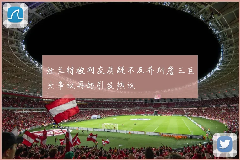 杜兰特被网友质疑不及乔科詹三巨头争议再起引发热议