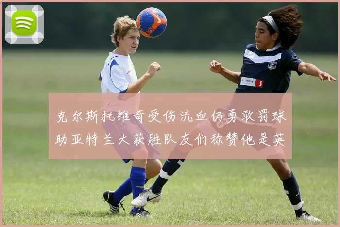 克尔斯托维奇受伤流血仍勇敢罚球助亚特兰大获胜队友们称赞他是英雄