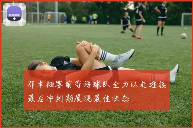 邓卓翔赛前寄语球队全力以赴迎接最后冲刺期展现最佳状态