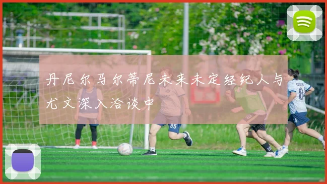 丹尼尔马尔蒂尼未来未定经纪人与尤文深入洽谈中