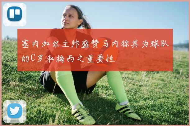 塞内加尔主帅盛赞马内称其为球队的C罗和梅西之重要性