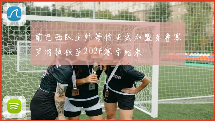 前巴西队主帅蒂特正式加盟克鲁塞罗将执教至2026赛季结束