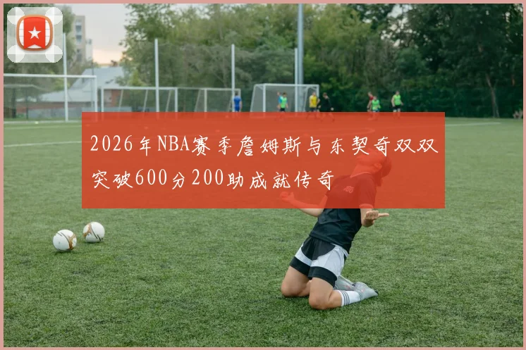 2026年NBA赛季詹姆斯与东契奇双双突破600分200助成就传奇