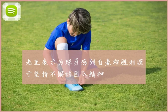 老里表示为球员感到自豪称胜利源于坚持不懈的团队精神