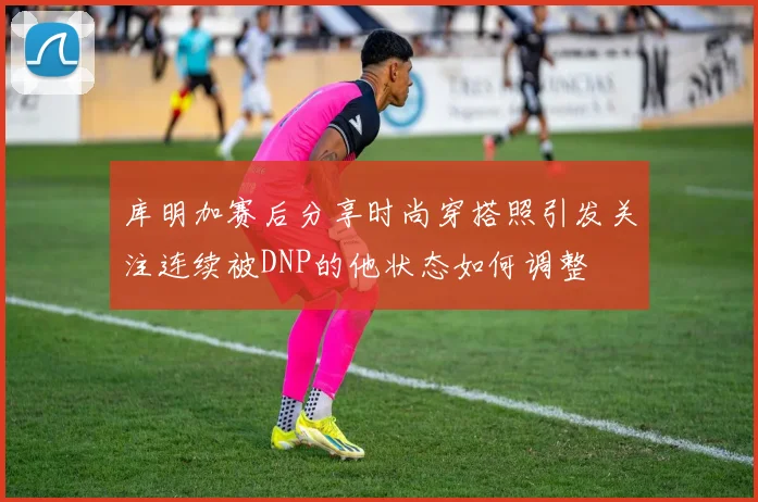 库明加赛后分享时尚穿搭照引发关注连续被DNP的他状态如何调整