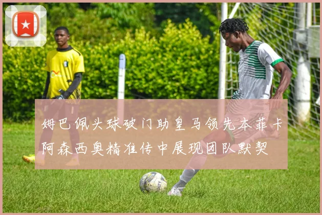 姆巴佩头球破门助皇马领先本菲卡阿森西奥精准传中展现团队默契