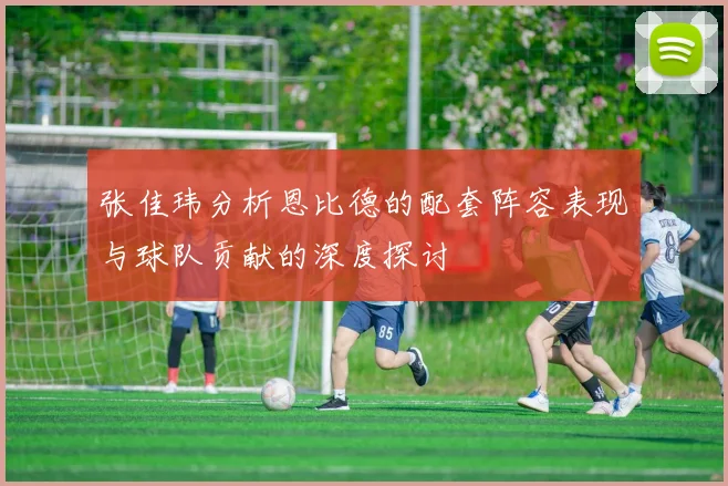 张佳玮分析恩比德的配套阵容表现与球队贡献的深度探讨