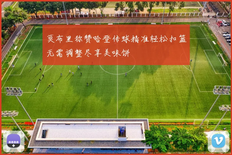 莫布里称赞哈登传球精准轻松扣篮无需调整尽享美味饼