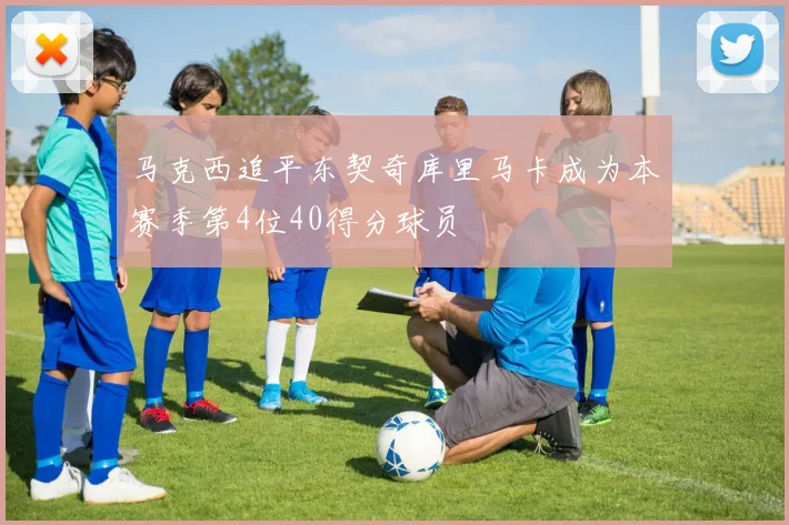 马克西追平东契奇库里马卡成为本赛季第4位40得分球员