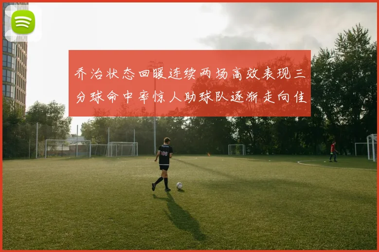 乔治状态回暖连续两场高效表现三分球命中率惊人助球队逐渐走向佳境