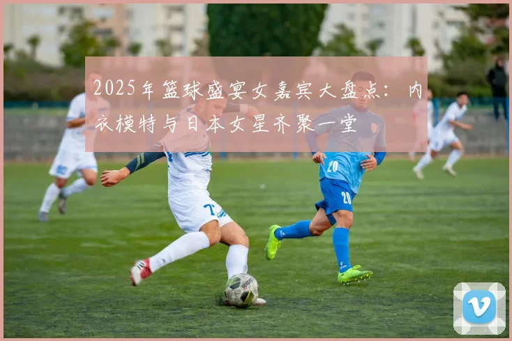 2025年篮球盛宴女嘉宾大盘点：内衣模特与日本女星齐聚一堂