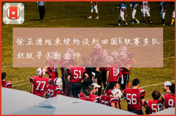 徐正源结束续约谈判回国K联赛多队积极寻求新主帅