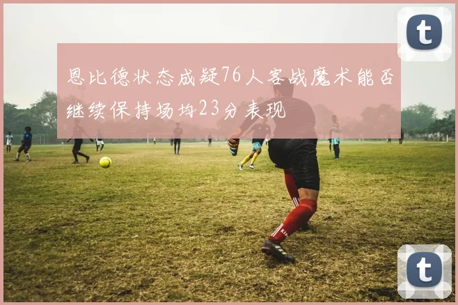 恩比德状态成疑76人客战魔术能否继续保持场均23分表现