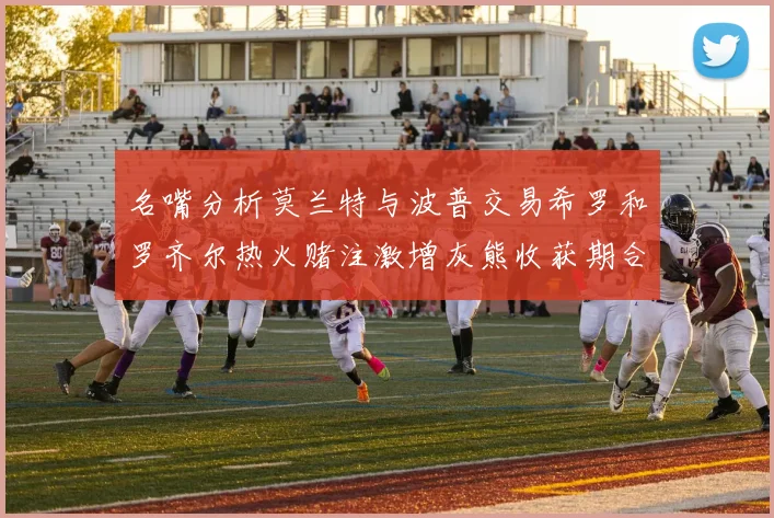名嘴分析莫兰特与波普交易希罗和罗齐尔热火赌注激增灰熊收获期合同