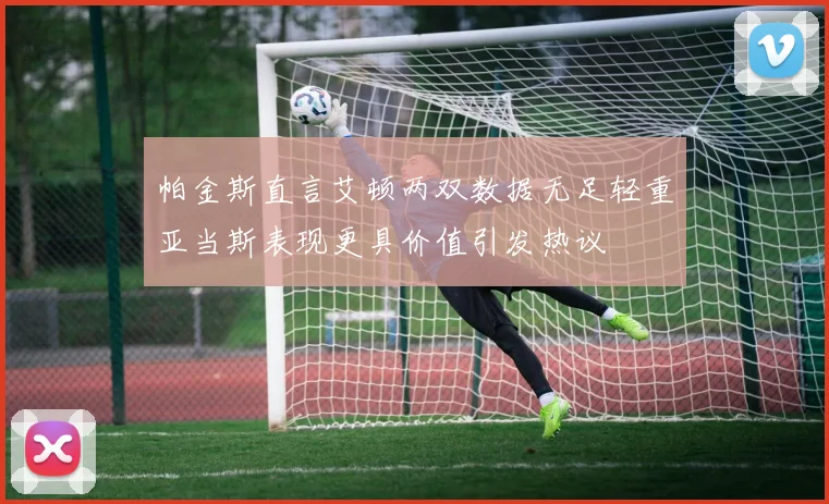 帕金斯直言艾顿两双数据无足轻重亚当斯表现更具价值引发热议