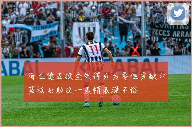 海兰德五投全失得分为零但贡献六篮板七助攻一盖帽表现不俗