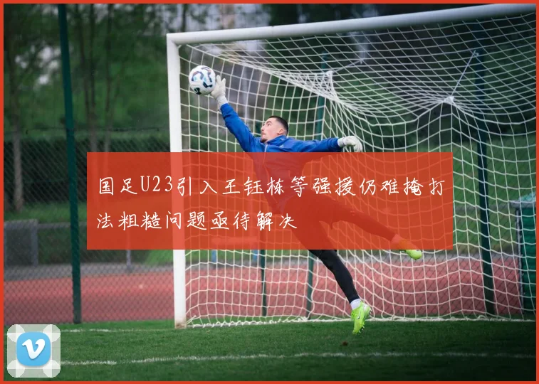 国足U23引入王钰栋等强援仍难掩打法粗糙问题亟待解决