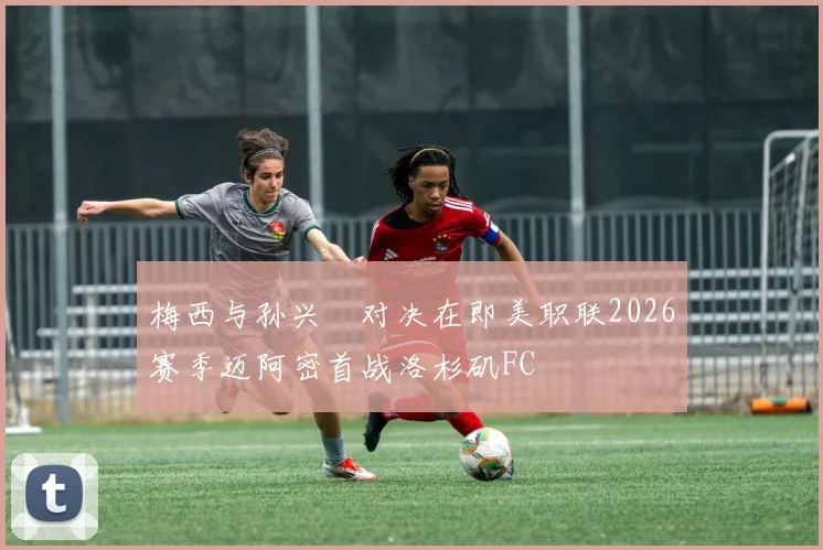 梅西与孙兴慜对决在即美职联2026赛季迈阿密首战洛杉矶FC