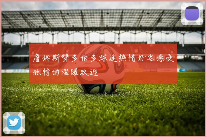 詹姆斯赞多伦多球迷热情好客感受独特的温暖欢迎