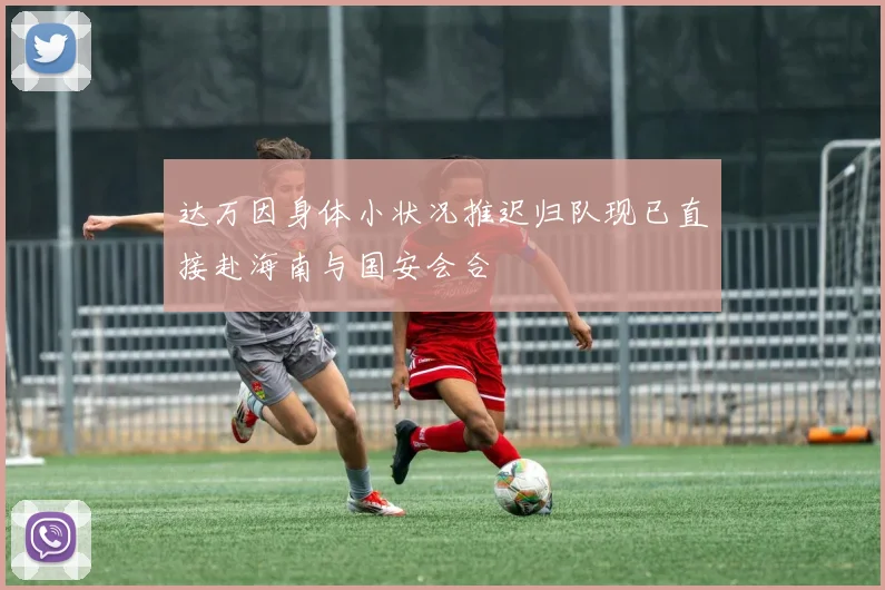 达万因身体小状况推迟归队现已直接赴海南与国安会合