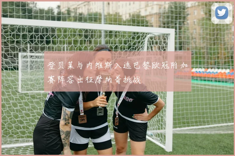 登贝莱与内维斯入选巴黎欧冠附加赛阵容出征摩纳哥挑战