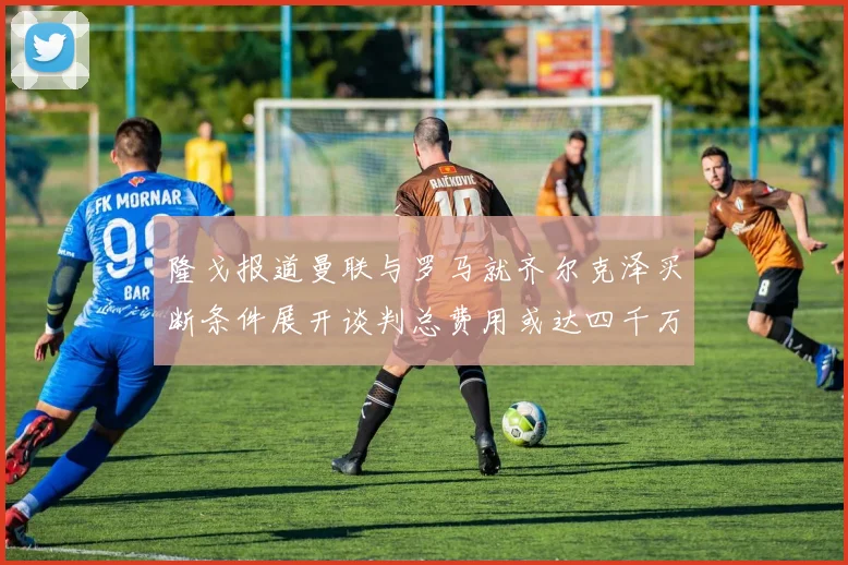 隆戈报道曼联与罗马就齐尔克泽买断条件展开谈判总费用或达四千万欧元