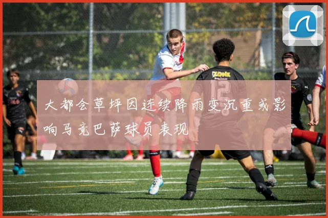 大都会草坪因连续降雨变沉重或影响马竞巴萨球员表现