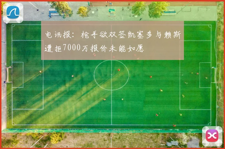 电讯报：枪手欲双签凯塞多与赖斯遭拒7000万报价未能如愿