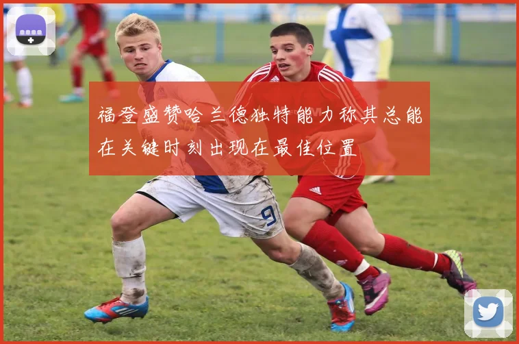 福登盛赞哈兰德独特能力称其总能在关键时刻出现在最佳位置