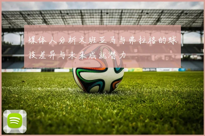 媒体人分析文班亚马与弗拉格的球技差异与未来成就潜力