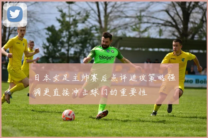 日本女足主帅赛后点评进攻策略强调更直接冲击球门的重要性