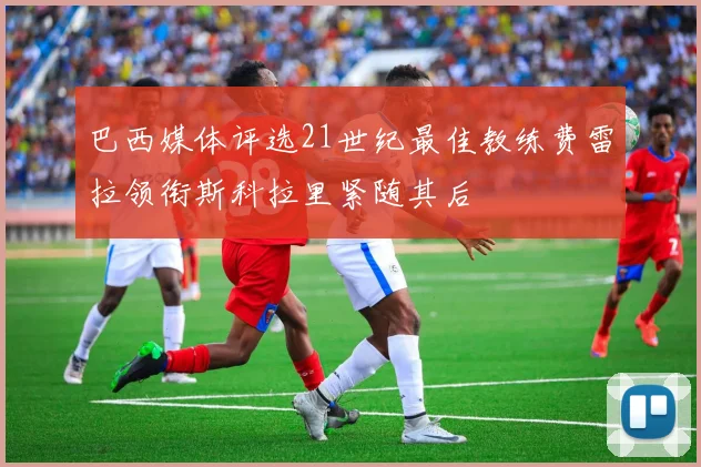 巴西媒体评选21世纪最佳教练费雷拉领衔斯科拉里紧随其后
